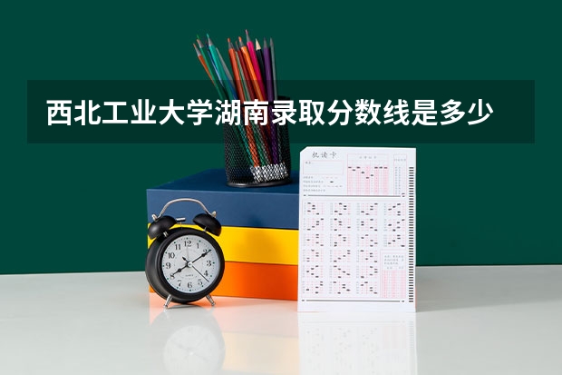 西北工业大学湖南录取分数线是多少 招生人数是多少