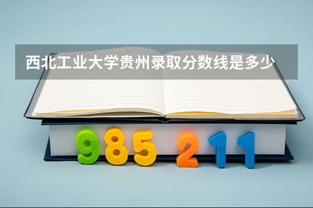 西北工业大学贵州录取分数线是多少 招生人数是多少