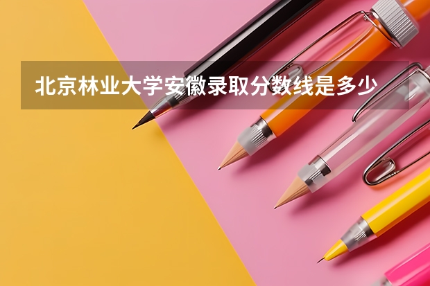北京林业大学安徽录取分数线是多少 招生人数是多少