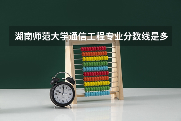 湖南师范大学通信工程专业分数线是多少(近三年分数线一览)