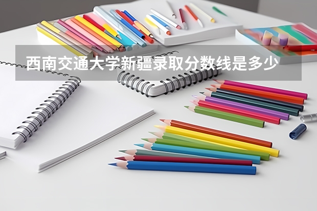 西南交通大学新疆录取分数线是多少 招生人数是多少