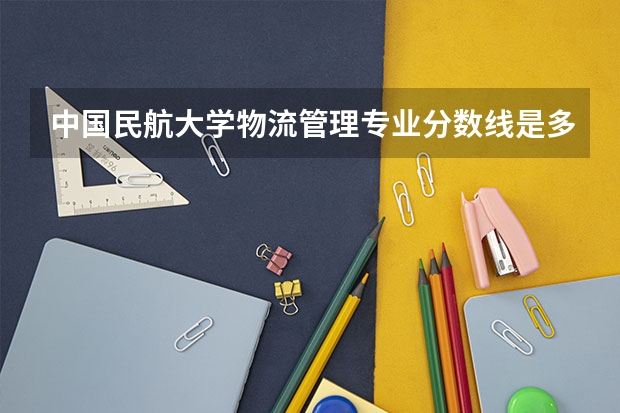 中国民航大学物流管理专业分数线是多少(近三年分数线一览)