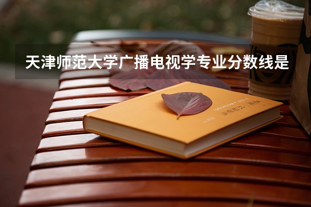天津师范大学广播电视学专业分数线是多少(近三年分数线一览)