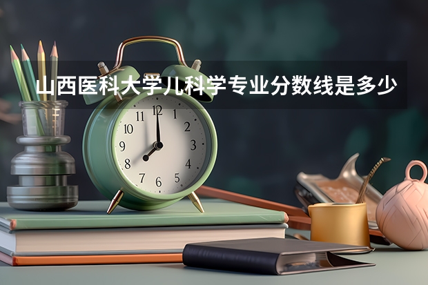山西医科大学儿科学专业分数线是多少(近三年分数线一览)