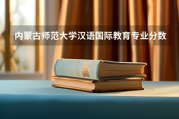内蒙古师范大学汉语国际教育专业分数线是多少(近三年分数线一览)