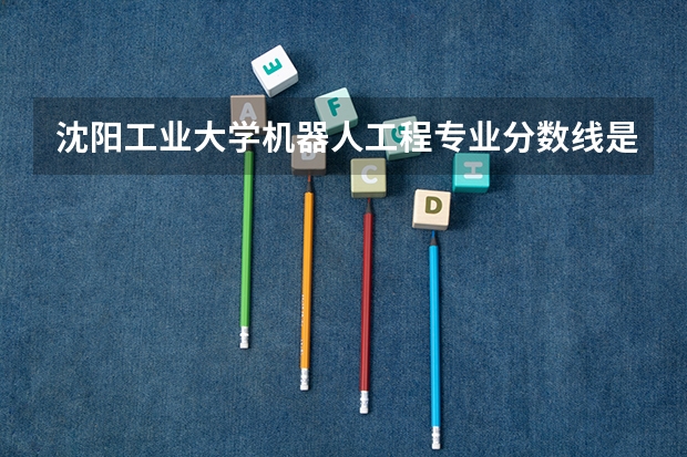 沈阳工业大学机器人工程专业分数线是多少(近三年分数线一览)