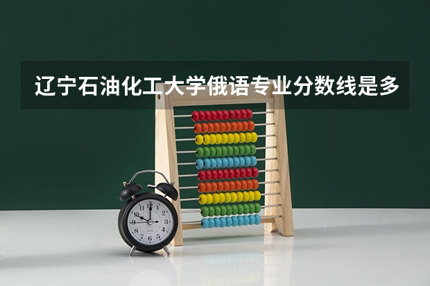 辽宁石油化工大学俄语专业分数线是多少(近三年分数线一览)