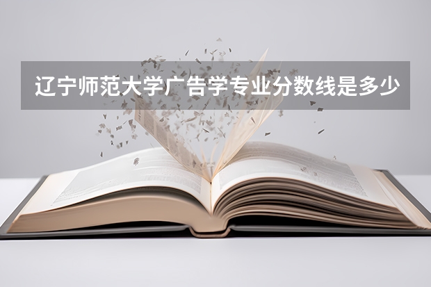 辽宁师范大学广告学专业分数线是多少(近三年分数线一览)
