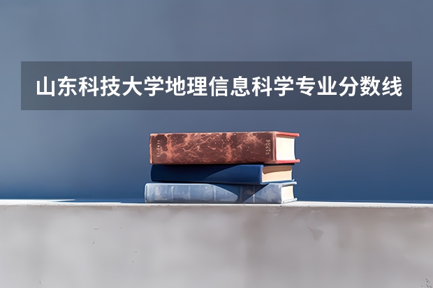 山东科技大学地理信息科学专业分数线是多少(近三年分数线一览)