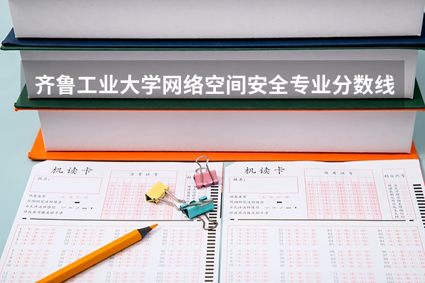 齐鲁工业大学网络空间安全专业分数线是多少(近三年分数线一览)