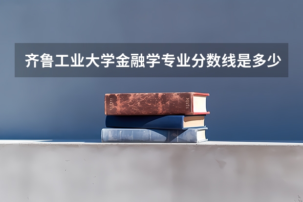 齐鲁工业大学金融学专业分数线是多少(近三年分数线一览)