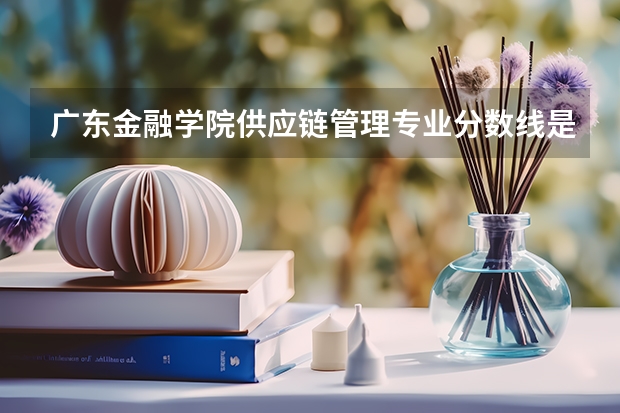 广东金融学院供应链管理专业分数线是多少(近三年分数线一览)