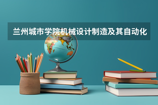 兰州城市学院机械设计制造及其自动化专业分数线是多少(近三年分数线一览)