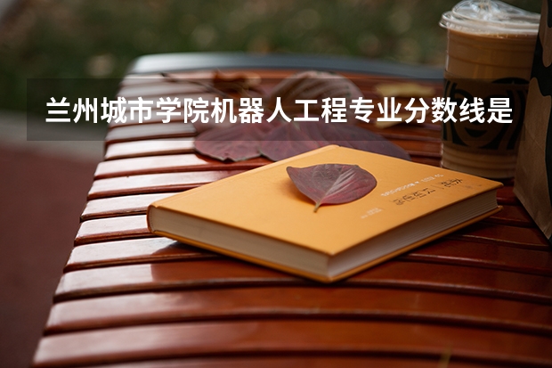 兰州城市学院机器人工程专业分数线是多少(近三年分数线一览)
