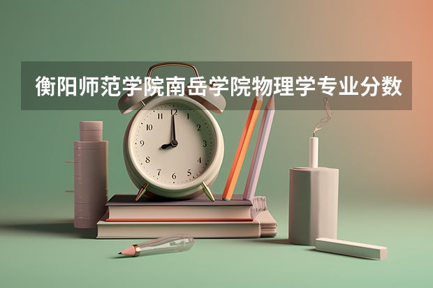 衡阳师范学院南岳学院物理学专业分数线是多少(近三年分数线一览)