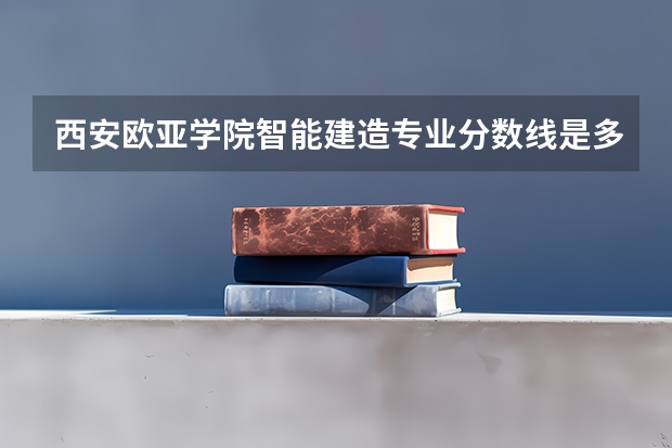 西安欧亚学院智能建造专业分数线是多少(近三年分数线一览)
