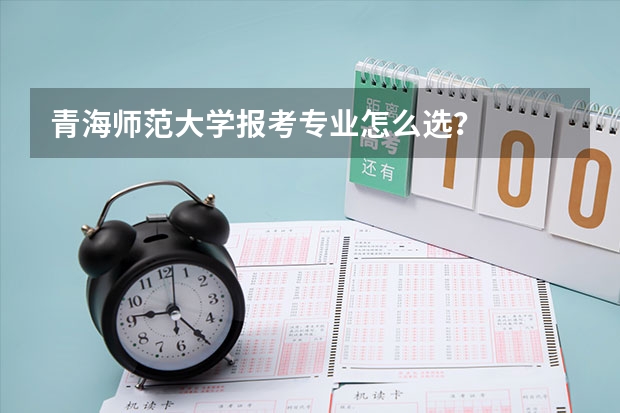青海师范大学报考专业怎么选？