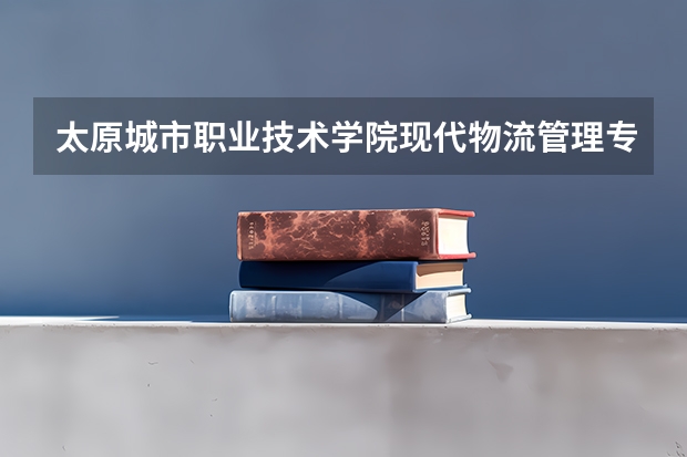 太原城市职业技术学院现代物流管理专业分数线是多少(近三年分数线一览)