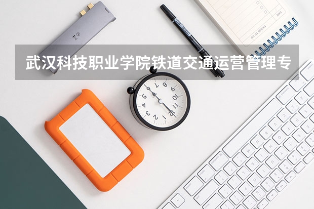 武汉科技职业学院铁道交通运营管理专业分数线是多少(近三年分数线一览)