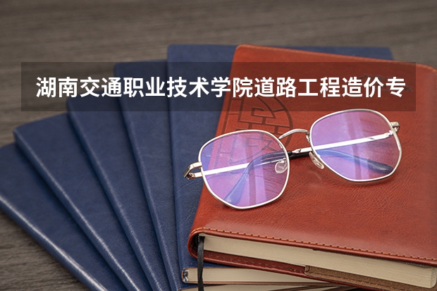 湖南交通职业技术学院道路工程造价专业分数线是多少(近三年分数线一览)