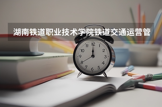 湖南铁道职业技术学院铁道交通运营管理专业分数线是多少(近三年分数线一览)