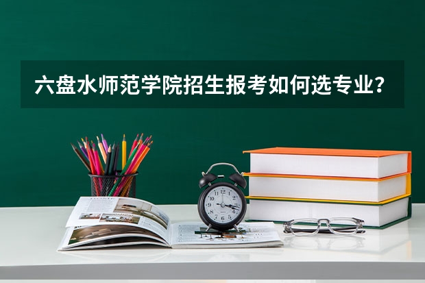 六盘水师范学院招生报考如何选专业？