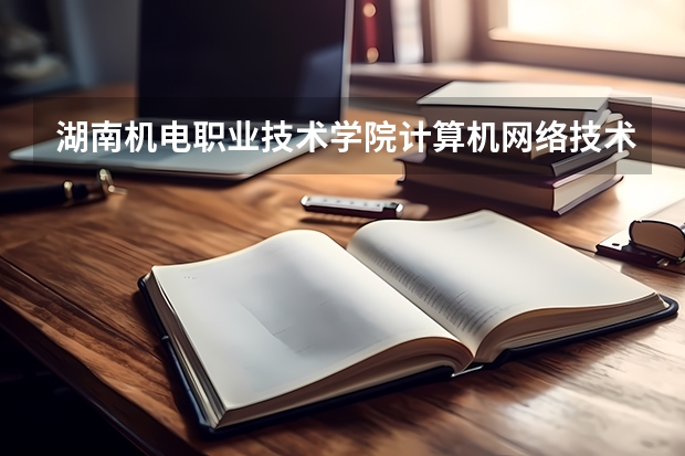 湖南机电职业技术学院计算机网络技术专业分数线是多少(近三年分数线一览)