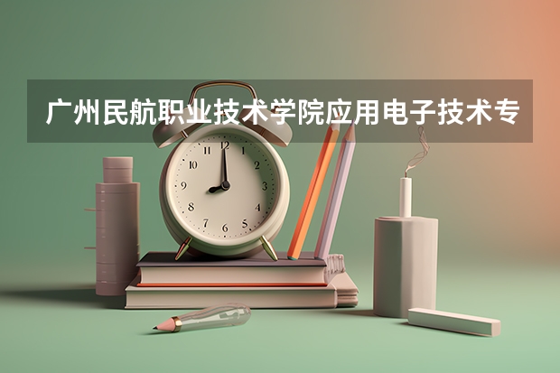 广州民航职业技术学院应用电子技术专业分数线是多少(近三年分数线一览)