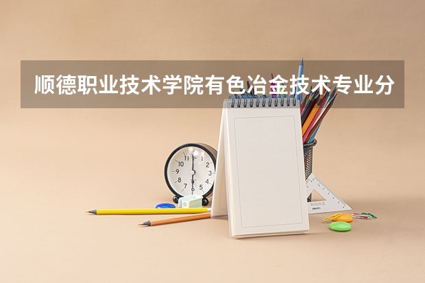 顺德职业技术学院有色冶金技术专业分数线是多少(近三年分数线一览)