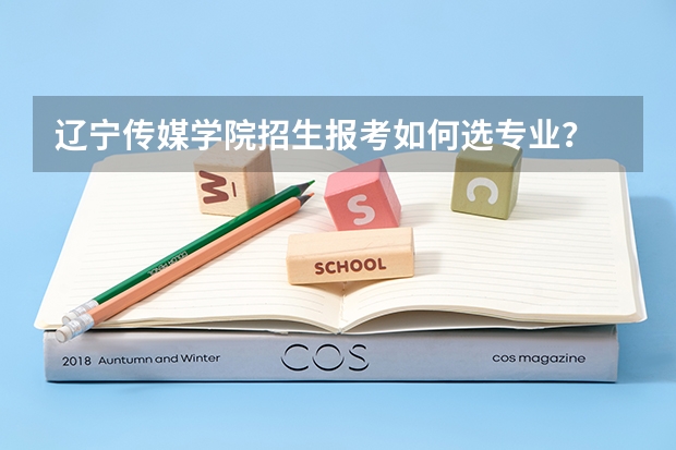 辽宁传媒学院招生报考如何选专业？