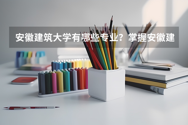 安徽建筑大学有哪些专业？掌握安徽建筑大学专业特色，为你的职业规划保驾护航？