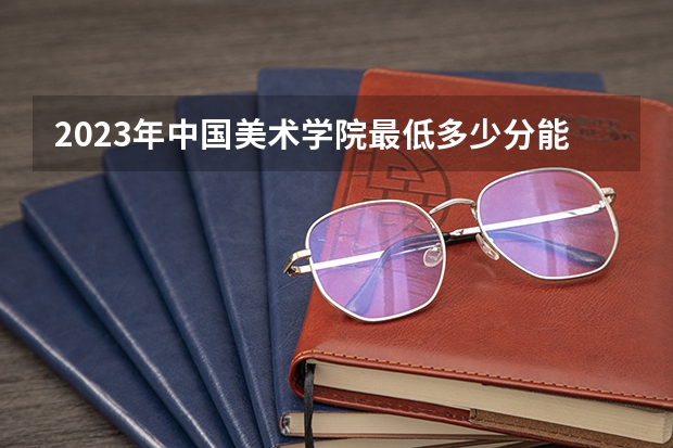 2023年中国美术学院最低多少分能录取 