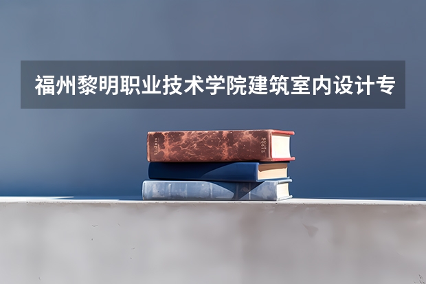 福州黎明职业技术学院建筑室内设计专业分数线是多少(近三年分数线一览)
