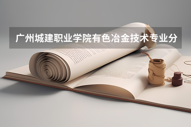 广州城建职业学院有色冶金技术专业分数线是多少(近三年分数线一览)