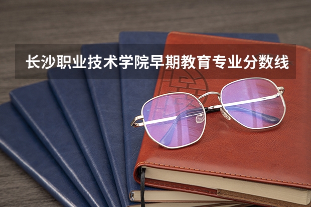 长沙职业技术学院早期教育专业分数线是多少(近三年分数线一览)