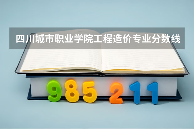 四川城市职业学院工程造价专业分数线是多少(近三年分数线一览)