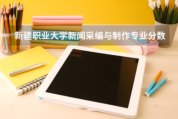 新疆职业大学新闻采编与制作专业分数线是多少(近三年分数线一览)