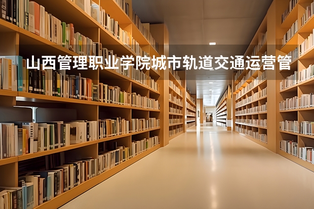 山西管理职业学院城市轨道交通运营管理专业分数线是多少(近三年分数线一览)