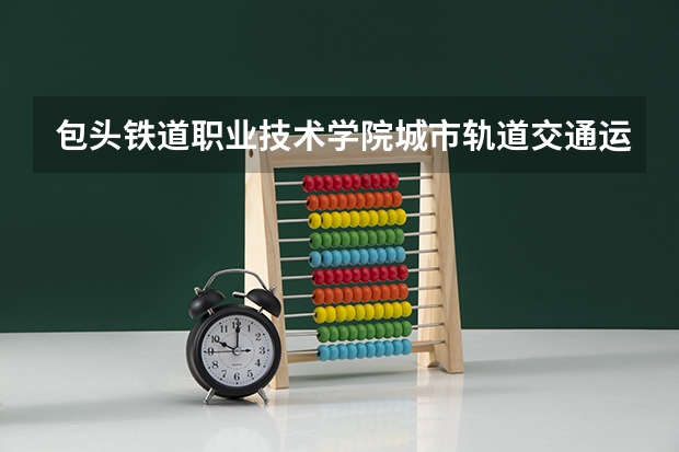 包头铁道职业技术学院城市轨道交通运营管理专业分数线是多少(近三年分数线一览)