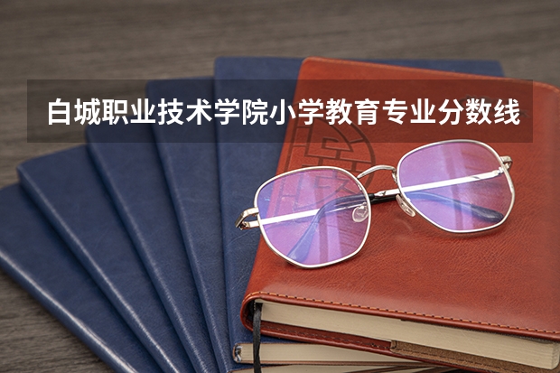 白城职业技术学院小学教育专业分数线是多少(近三年分数线一览)