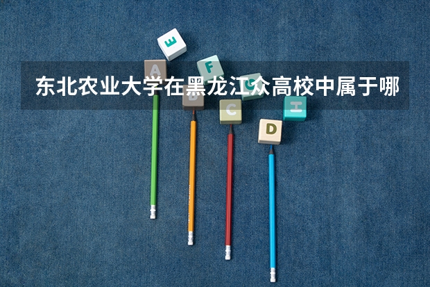东北农业大学在黑龙江众高校中属于哪一阶层？其往年的录取分数线是多少？