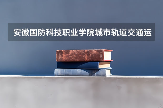 安徽国防科技职业学院城市轨道交通运营管理专业分数线是多少(近三年分数线一览)