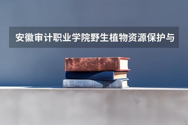 安徽审计职业学院野生植物资源保护与利用专业分数线是多少(近三年分数线一览)