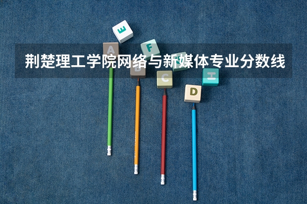荆楚理工学院网络与新媒体专业分数线是多少(近三年分数线一览)