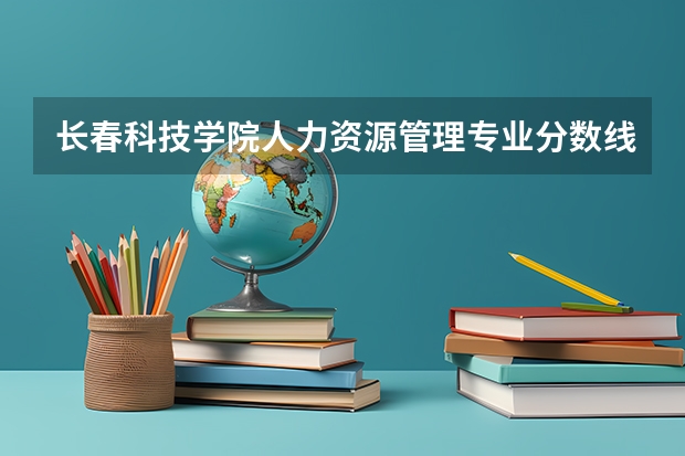 长春科技学院人力资源管理专业分数线是多少(近三年分数线一览)