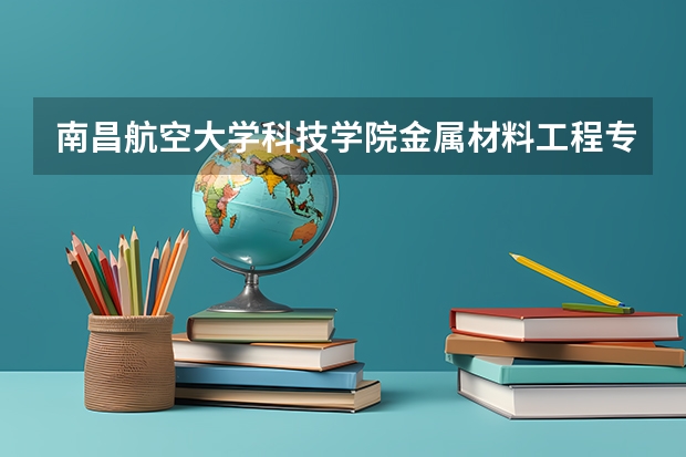 南昌航空大学科技学院金属材料工程专业分数线是多少(近三年分数线一览)