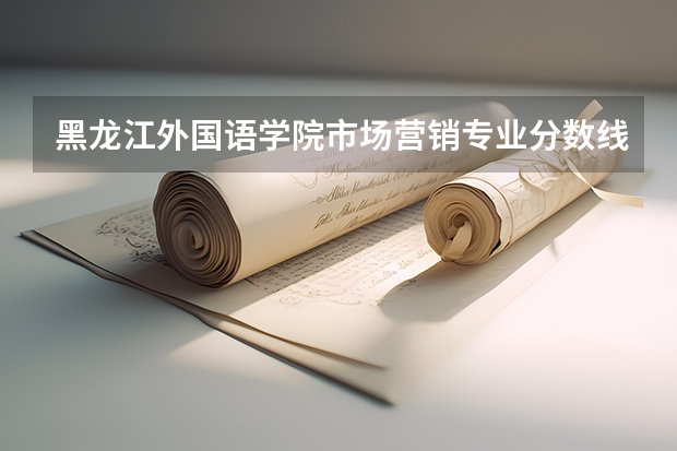 黑龙江外国语学院市场营销专业分数线是多少(近三年分数线一览)