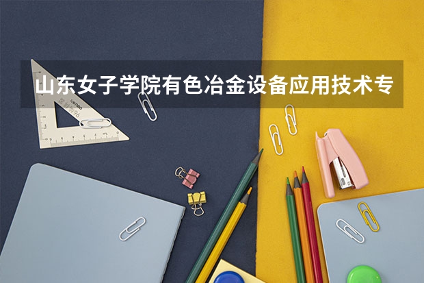 山东女子学院有色冶金设备应用技术专业分数线是多少(近三年分数线一览)