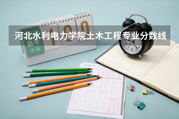 河北水利电力学院土木工程专业分数线是多少(近三年分数线一览)