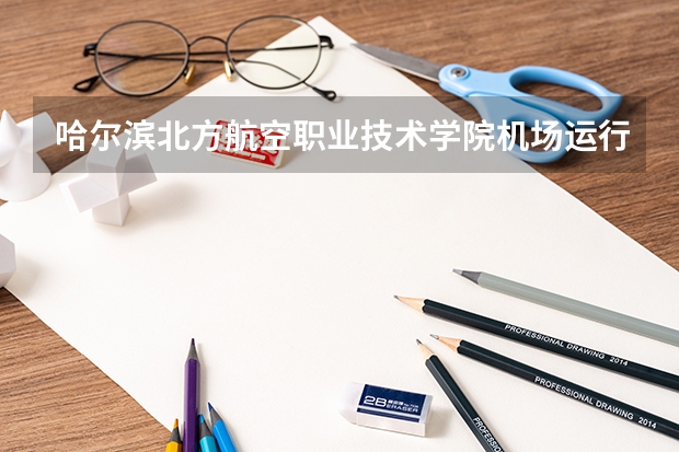 哈尔滨北方航空职业技术学院机场运行服务与管理专业分数线是多少(近三年分数线一览)
